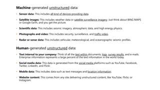 Machine-generated unstructured data:
• Sensor data: This includes all kind of devices providing data.
• Satellite images: This includes weather data or satellite surveillance imagery. Just think about BING MAPS
or Google Earth, and you get the picture.
• Scientific data: This includes seismic imagery, atmospheric data, and high energy physics.
• Photographs and video: This includes security, surveillance, and traffic video.
• Radar or sonar data: This includes vehicular, meteorological, and oceanographic seismic profiles.
Human-generated unstructured data:
• Text internal to your company: Think of all the text within documents, logs, survey results, and e-mails.
Enterprise information represents a large percent of the text information in the world today.
• Social media data: This data is generated from the social media platforms such as YouTube, Facebook,
Twitter, LinkedIn, and Flickr.
• Mobile data: This includes data such as text messages and location information.
• Website content: This comes from any site delivering unstructured content, like YouTube, Flickr, or
Instagram.
 