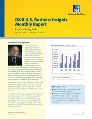 D&B U.S. Business Insights
                Monthly Report
                Published May 2012
                by Paul Ballew, D&B Chief Economist




D&B Manufacturing Report
                             The violent economic             U.S. Trade in Goods shows the revival in 2010-11
                             downturn in 2008 hit the
                             U.S. Manufacturing sector
                             broadside. Portions of the
                             sector were already limping
                             along due to energy price
                             shocks in 2005-2006 and the
                             significant drop in consumer
                             demand and global commerce
                             early in 2008 resulted
                             in the most significant
contraction in over seven decades. Coming out of the
steep contraction most economists expected a vigorous
bounce back due to pent-up demand and the normal
cyclical recovery of the sector. Yet, measures of activity
for the Manufacturing sector have been more muted
or at least mixed and have prompted concern over the            Source: U.S. Bureau of Economic Analysis

resulting impact on the health of this key sector.

In this month’s report, Dun & Bradstreet provides insight
into the health of the Manufacturing sector. Utilizing
D&B’s proprietary insights we confirm the moderate              D&B Key Perspectives
top-line growth reported in governmental measures of            ● Manufacturing sector is recovering briskly
activity.
                                                                  despite tepid demand growth
In addition, a more detailed analysis of the sector reveals     ● Financial restructuring has been rapid post
substantial improvements in the financial health of               the 2008 and the pace has accelerated
manufacturing, positioning industries to grow even              ● Leaner and meaner US manufacturers
as the overall economic recovery remains tepid. The               are poised to improve global competitive
health of the sector has improved to an extent where              position
a sustained revival is highly probable including further
expansion in exports.



*Department of Planning and Development                                                                                       01
www.dnb.com                                                                                                ©2012 Dun & Bradstreet
 