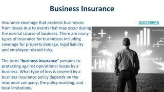 Business Insurance
Insurance coverage that protects businesses
from losses due to events that may occur during
the normal course of business. There are many
types of insurance for businesses including
coverage for property damage, legal liability
and employee-related risks.
The term “business insurance” pertains to
protecting against operational losses by a
business. What type of loss is covered by a
business insurance policy depends on the
insurance company, the policy wording, and
local limitations.
QUICKBIMA
 