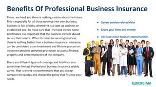 Benefits Of Professional Business Insurance
Times are hard and there is nothing certain about the future.
This is especially for all those running their own business.
Business is full of risks, whether it is a start up business or
established one. To make sure that the hard owned name
and finance it is important that the business owners should
secure their assets. When it comes to securing business,
there is nothing better than a business insurance. Insurance
can be considered as an investment and lifetime protection.
Insurance provides complete protection to assets, finance,
property and even employees of the company.
There are different types of coverage and liability is also
sometimes limited. Professional business insurance widely
varies. That is why it is recommended that you always
compare the quotes and choose the policy that fits into your
needs.
● Covers service related risks
● Saves your time and money
● Increases your business opportunities
QUICKBIMA
 