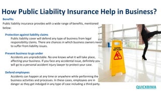 How Public Liability Insurance Help in Business?
QUICKBIMA
Benefits
Public liability insurance provides with a wide range of benefits, mentioned
below:
Protection against liability claims
Public liability cover will defend any type of business from legal
responsibility claims. There are chances in which business owners need
to suffer from liability issues.
Prevent business to go under
Accidents are unpredictable. No one knows what it will take place,
affecting your business. If you face any accidental issue, definitely you
will go to a personal accident injury lawyer to protect your case.
Defend employees
Accidents can happen at any time or anywhere while performing the
business activities and processes. In these cases, employees are in
danger as they get indulged in any type of case including a third party.
 