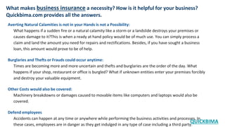 What makes business insurance a necessity? How is it helpful for your business?
Quickbima.com provides all the answers.
Averting Natural Calamities is not in your Hands is not a Possibility:
What happens if a sudden fire or a natural calamity like a storm or a landslide destroys your premises or
causes damage to it?This is when a ready at hand policy would be of much use. You can simply process a
claim and land the amount you need for repairs and rectifications. Besides, if you have sought a business
loan, this amount would prove to be of help.
Burglaries and Thefts or Frauds could occur anytime:
Times are becoming more and more uncertain and thefts and burglaries are the order of the day. What
happens if your shop, restaurant or office is burgled? What if unknown entities enter your premises forcibly
and destroy your valuable equipment.
Other Costs would also be covered:
Machinery breakdowns or damages caused to movable items like computers and laptops would also be
covered.
Defend employees
Accidents can happen at any time or anywhere while performing the business activities and processes. In
these cases, employees are in danger as they get indulged in any type of case including a third party.
QUICKBIMA
 