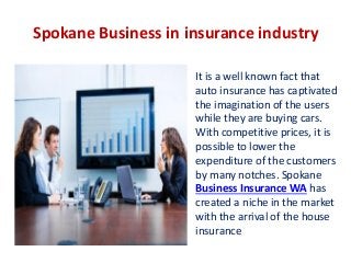 Spokane Business in insurance industry
It is a well known fact that
auto insurance has captivated
the imagination of the users
while they are buying cars.
With competitive prices, it is
possible to lower the
expenditure of the customers
by many notches. Spokane
Business Insurance WA has
created a niche in the market
with the arrival of the house
insurance

 