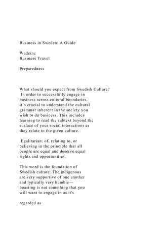 Business in Sweden: A Guide
Wadeinc
Business Travel
Preparedness
What should you expect from Swedish Culture?
In order to successfully engage in
business across cultural boundaries,
it’s crucial to understand the cultural
grammar inherent in the society you
wish to do business. This includes
learning to read the subtext beyond the
surface of your social interactions as
they relate to the given culture.
Egalitarian: of, relating to, or
believing in the principle that all
people are equal and deserve equal
rights and opportunities.
This word is the foundation of
Swedish culture. The indigenous
are very supportive of one another
and typically very humble—
boasting is not something that you
will want to engage in as it's
regarded as
 