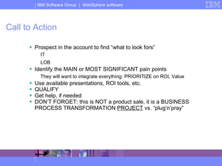 Call to Action Prospect in the account to find “what to look fors” IT LOB Identify the MAIN or MOST SIGNIFICANT pain points They will want to integrate everything: PRIORITIZE on ROI, Value Use available presentations, ROI tools, etc. QUALIFY Get help, if needed DON’T FORGET: this is NOT a product sale, it is a BUSINESS PROCESS TRANSFORMATION  PROJECT  vs. “plug’n’pray” 