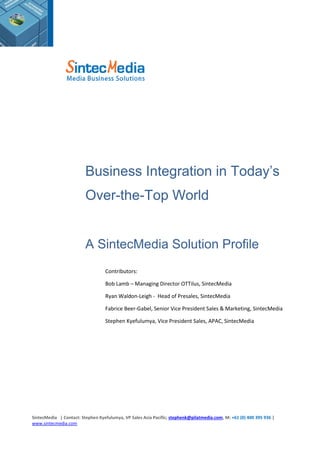 SintecMedia | Contact: Stephen Kyefulumya, VP Sales Asia Pacific; stephenk@pilatmedia.com, M: +61 (0) 400 395 936 |
www.sintecmedia.com
Business Integration in Today’s
Over-the-Top World
A SintecMedia Solution Profile
Contributors:
Bob Lamb – Managing Director OTTilus, SintecMedia
Ryan Waldon-Leigh - Head of Presales, SintecMedia
Fabrice Beer-Gabel, Senior Vice President Sales & Marketing, SintecMedia
Stephen Kyefulumya, Vice President Sales, APAC, SintecMedia
 