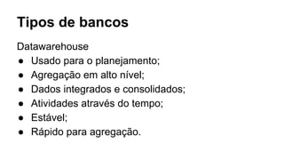 Datawarehouse
● Usado para o planejamento;
● Agregação em alto nível;
● Dados integrados e consolidados;
● Atividades através do tempo;
● Estável;
● Rápido para agregação.
Tipos de bancos
 
