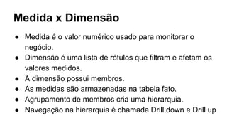 Medida x Dimensão
● Medida é o valor numérico usado para monitorar o
negócio.
● Dimensão é uma lista de rótulos que filtram e afetam os
valores medidos.
● A dimensão possui membros.
● As medidas são armazenadas na tabela fato.
● Agrupamento de membros cria uma hierarquia.
● Navegação na hierarquia é chamada Drill down e Drill up
 