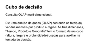 Cubo de decisão
Consulta OLAP multi-dimensional.
Ex: uma análise de dados (OLAP) contendo os totais de
vendas mensais por produto e região. As três dimensões,
"Tempo, Produto e Geografia" tem o formato de um cubo
(altura, largura e profundidade) usadas para auxiliar na
tomada de decisão.
 