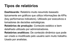 Tipos de relatórios
Dashboards: Relatório muito resumido baseado
tipicamente em gráficos que utiliza informações de KPIs
(key performance indicators). Utilizado por executivos e
tomadores de decisões estratégicas.
Relatórios de produção: Conteúdo estático e bem
detalhado utilizado por administradores.
Relatórios analíticos: De conteúdo dinâmico que pode
ser criado e modificado pelo usuário sem muito trabalho.
Usado por analistas.
 