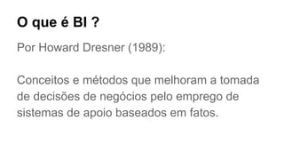 Por Howard Dresner (1989):
Conceitos e métodos que melhoram a tomada
de decisões de negócios pelo emprego de
sistemas de apoio baseados em fatos.
O que é BI ?
 