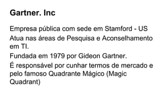 Gartner. Inc
Empresa pública com sede em Stamford - US
Atua nas áreas de Pesquisa e Aconselhamento
em TI.
Fundada em 1979 por Gideon Gartner.
É responsável por cunhar termos de mercado e
pelo famoso Quadrante Mágico (Magic
Quadrant)
 