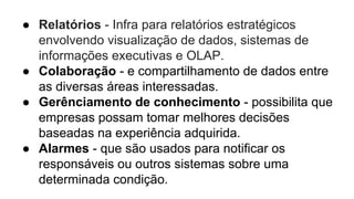 ● Relatórios - Infra para relatórios estratégicos
envolvendo visualização de dados, sistemas de
informações executivas e OLAP.
● Colaboração - e compartilhamento de dados entre
as diversas áreas interessadas.
● Gerênciamento de conhecimento - possibilita que
empresas possam tomar melhores decisões
baseadas na experiência adquirida.
● Alarmes - que são usados para notificar os
responsáveis ou outros sistemas sobre uma
determinada condição.
 
