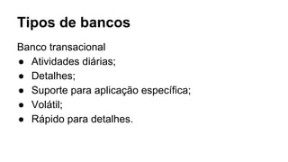 Tipos de bancos
Banco transacional
● Atividades diárias;
● Detalhes;
● Suporte para aplicação específica;
● Volátil;
● Rápido para detalhes.
 