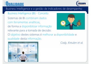 Business Intelligence e a gestão de indicadores de desempenho
Business Intelligence (BI) - Conceito
Sistemas de BI combinam dados
com ferramentas analíticas,
de forma a disponibilizar informação
relevante para a tomada de decisão.
O objetivo destes sistemas é melhorar a disponibilidade e
qualidade desta informação.
Cody, Kreulen et al.
 
