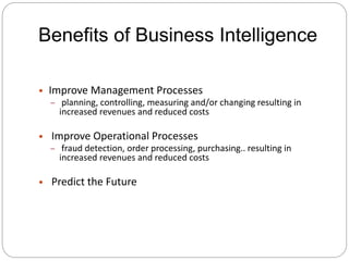 Benefits of Business Intelligence
• Improve Management Processes
– planning, controlling, measuring and/or changing resulting in
increased revenues and reduced costs
• Improve Operational Processes
– fraud detection, order processing, purchasing.. resulting in
increased revenues and reduced costs
• Predict the Future
 