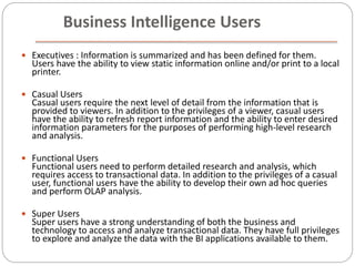  Executives : Information is summarized and has been defined for them.
Users have the ability to view static information online and/or print to a local
printer.
 Casual Users
Casual users require the next level of detail from the information that is
provided to viewers. In addition to the privileges of a viewer, casual users
have the ability to refresh report information and the ability to enter desired
information parameters for the purposes of performing high-level research
and analysis.
 Functional Users
Functional users need to perform detailed research and analysis, which
requires access to transactional data. In addition to the privileges of a casual
user, functional users have the ability to develop their own ad hoc queries
and perform OLAP analysis.
 Super Users
Super users have a strong understanding of both the business and
technology to access and analyze transactional data. They have full privileges
to explore and analyze the data with the BI applications available to them.
Business Intelligence Users
 