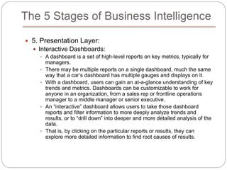 The 5 Stages of Business Intelligence
 5. Presentation Layer:
 Interactive Dashboards:
 A dashboard is a set of high-level reports on key metrics, typically for
managers.
 There may be multiple reports on a single dashboard, much the same
way that a car’s dashboard has multiple gauges and displays on it.
 With a dashboard, users can gain an at-a-glance understanding of key
trends and metrics. Dashboards can be customizable to work for
anyone in an organization, from a sales rep or frontline operations
manager to a middle manager or senior executive.
 An “interactive” dashboard allows users to take those dashboard
reports and filter information to more deeply analyze trends and
results, or to “drill down” into deeper and more detailed analysis of the
data.
 That is, by clicking on the particular reports or results, they can
explore more detailed information to find root causes of results.
 