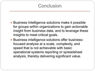 Conclusion
 Business Intelligence solutions make it possible
for groups within organizations to gain actionable
insight from business data, and to leverage these
insights to meet critical goals.
 Business intelligence solutions offer business-
focused analysis at a scale, complexity, and
speed that is not achievable with basic
operational systems reporting or spreadsheet
analysis, thereby delivering significant value.
 