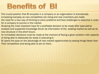 The crucial position that BI occupies in a company or an organization is dramatically
increasing everyday as new competitors are rising and new inventions are made.
the need for a new way of thinking to solve problems and face challenges is essential in order
for a company to survive in the market.
Studying the most important keys for a profitable decision to be made after speculative
analysis and supported knowledge driven by information of the existing market as well as its
new structure in the short future .
An immediate decisions must be made at the moment of facing a given problem with capacity
of being able to absolutely be ready in executing it.
BI opens the eyes on the advantage of new market opportunities by seeing things faster than
Their competitors and being able to act on them.
 