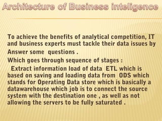 To achieve the benefits of analytical competition, IT
and business experts must tackle their data issues by
Answer some questions .
Which goes through sequence of stages :
 Extract information load of data ETL which is
based on saving and loading data from ODS which
stands for Operating Data store which is basically a
datawarehouse which job is to connect the source
system with the destination one , as well as not
allowing the servers to be fully saturated .
 