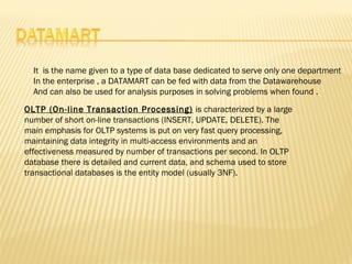 It is the name given to a type of data base dedicated to serve only one department
  In the enterprise , a DATAMART can be fed with data from the Datawarehouse
  And can also be used for analysis purposes in solving problems when found .

OLTP (On-line Transaction Processing) is characterized by a large
number of short on-line transactions (INSERT, UPDATE, DELETE). The
main emphasis for OLTP systems is put on very fast query processing,
maintaining data integrity in multi-access environments and an
effectiveness measured by number of transactions per second. In OLTP
database there is detailed and current data, and schema used to store
transactional databases is the entity model (usually 3NF).
 