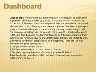 Dashboards often provide at-a-glance views of KPIs relevant to a particular
objective or business process (e.g. sales, marketing, human resources, or
production).[2] The term dashboard originates from the automobile dashboard
where drivers monitor the major functions at a glance. Dashboards give signs
about a business letting you know something is wrong or something is right.
The corporate world has tried for years to come up with a solution that would
tell them if their business needed maintenance or if the temperature of their
business was running above normal. Dashboards typically are limited to show
summaries, key trends, comparisons, and exceptions. There are five Key
elements to a good dashboard:.[3]
1. Simple, communicates easily
2. Minimum distractions…it could cause confusion
3. Supports organize business with meaning and useful data
4. Applies human visual perception to visual presentation of information
5. Comforting to the eye
 