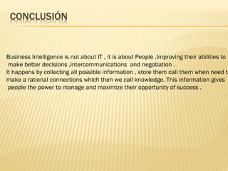 Business Intelligence is not about IT , it is about People .Improving their abilities to
 make better decisions ,intercommunications and negotiation .
It happens by collecting all possible information , store them call them when need to
make a rational connections which then we call knowledge. This information gives
 people the power to manage and maximize their opportunity of success .
 