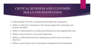  Understanding of the flow of information throughout the organization
 Ability to effectively communicate with and get support from technology and
business specialists
 Ability to understand the use of data and information in each organizational units
 Ability to present data in a user-centric framework
 Ability to understand the decision making process and to focus on business
objectives
 Ability to train business users in information management and interpretation
CRITICAL BUSINESS AND CUSTOMER
SKILLS AND KNOWLEDGE
 
