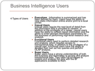 Questions BI is Designed to AnswerOperational Which vendors are best at delivering on time and on budget?– How many additional personnel do we need to add per store during the holidays?Which order processing processes are most inefficient? Financial What is the fully loaded cost of new products? What is the expected annual profit/loss based on current marketing and sales forecasts? How are forecasts trending against the annual plan?What are the current trends in cash flow, accounts payable and accounts receivable and how do they compare with plan?Overall business performance What are the most important risk factors impacting the company’s ability to meet annual profit goals? Should we expand internationally and, if so, which geographic areas should we first target?
