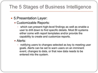 The 5 Stages of Business Intelligence2.The ETL (Extract, Transform, and Load) Engine: moving the source data to the Data Warehouse. This can be a complex step involving modifications and calculations on the data itself. If this step doesn’t work properly, the BI solution simply cannot be effective.3.Data Warehousing: connects electronic data from different operational systems so that the data can be queried and analyzed over time for business decision making.A data warehouse is an analytically oriented, integrated, time-variant, and nonvolatile collection of data that supports decision making processes Large databases that aggregate data collected from multiple sources