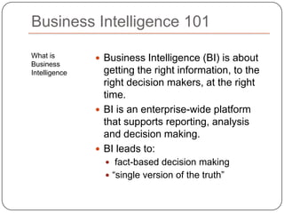 What is Business IntelligenceBusiness Intelligence (BI) is about getting the right information, to the right decision makers, at the right time. BI is an enterprise-wide platform that supports reporting, analysis and decision making.BI leads to: fact-based decision making“single version of the truth”Business Intelligence 101