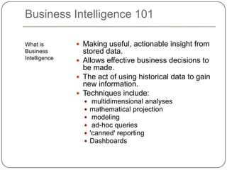 What is Business IntelligenceMaking useful, actionable insight from stored data.Allows effective business decisions to be made. The act of using historical data to gain new information. Techniques include: multidimensional analysesmathematical projection modeling ad-hoc queries 'canned' reportingDashboardsBusiness Intelligence 101