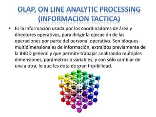 OLAP, On Line AnalyticProcessing(InformacionTactica)Es la información usada por los coordinadores de área y directores operativos, para dirigir la ejecución de las operaciones por parte del personal operativo. Son bloques multidimensionales de información, extraídos previamente de la BBDD general y que permite trabajar analizando múltiples dimensiones, parámetros o variables, y con sólo cambiar de una a otra, lo que les dota de gran flexibilidad.