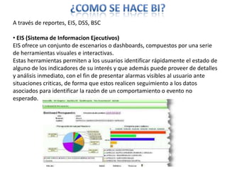 ¿COMO SE HACE BI?A través de reportes, EIS, DSS, BSC EIS (Sistema de Informacion Ejecutivos)EIS ofrece un conjunto de escenarios o dashboards, compuestos por una serie de herramientas visuales e interactivas.Estas herramientas permiten a los usuarios identificar rápidamente el estado de alguno de los indicadores de su interésy que además puede proveer de detalles y análisis inmediato, con el fin de presentar alarmas visibles al usuario ante situaciones criticas, de forma que estos realicen seguimiento a los datos asociados para identificar la razón de un comportamiento o evento no esperado.