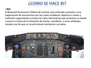 ¿COMO SE HACE BI? BSC El BalancedScorecard o Tablero de Control, esta enfocado a proveer a una organización de mecanismos por los cuales establecer objetivos o metas y realizarles seguimientos a través de vistas informativas que muestran su estado y avance a través de la utilización de alertas, semáforos  u otras utilidades visuales con las que un usuario desee monitorear sus datos.