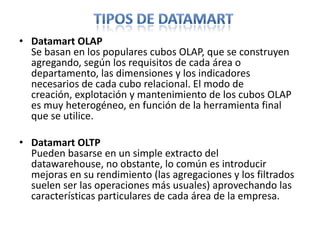 Tipos de datamartDatamart OLAPSe basan en los populares cubos OLAP, que se construyen agregando, según los requisitos de cada área o departamento, las dimensiones y los indicadores necesarios de cada cubo relacional. El modo de creación, explotación y mantenimiento de los cubos OLAP es muy heterogéneo, en función de la herramienta final que se utilice.Datamart OLTPPueden basarse en un simple extracto del datawarehouse, no obstante, lo común es introducir mejoras en su rendimiento (las agregaciones y los filtrados suelen ser las operaciones más usuales) aprovechando las características particulares de cada área de la empresa. 