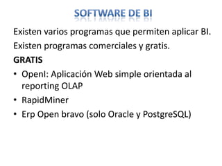 Software de biExisten varios programas que permiten aplicar BI. Existen programas comerciales y gratis.GRATISOpenI: Aplicación Web simple orientada al reporting OLAP RapidMinerErpOpen bravo (solo Oracle y PostgreSQL)
