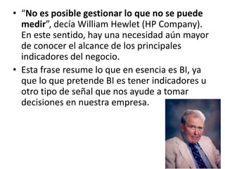 “No es posible gestionar lo que no se puede medir”, decía William Hewlet (HP Company). En este sentido, hay una necesidad aún mayor de conocer el alcance de los principales indicadores del negocio.Esta frase resume lo que en esencia es BI, ya que lo que pretende BI es tener indicadores u otro tipo de señal que nos ayude a tomar decisiones en nuestra empresa.