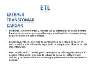 ETLExtraerTransfomarcargarMediante las herramientas y técnicas ETL se extraen los datos de distintas fuentes, se depuran y preparan (homogeneización de los datos) para luego cargarlos en un almacén de datos.Específicamente, los sistemas de la inteligencia de negocio se basan en crear modelos informáticos de negocio de modo que pueda funcionar más eficientemente.En el mundo de ETL, la inteligencia de negocio se refiere generalmente al espacio entero de los sistemas de la base de datos, del software, del análisis, y de la evaluación del usuario que pretende entender y evaluar un negocio.