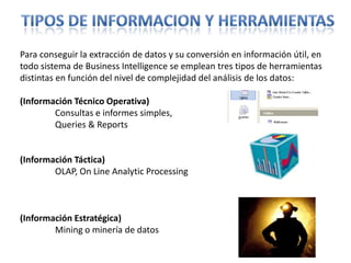 Tipos de informacion y herramientasPara conseguir la extracción de datos y su conversión en información útil, en todo sistema de Business Intelligence se emplean tres tipos de herramientas distintas en función del nivel de complejidad del análisis de los datos: (Información Técnico Operativa)Consultas e informes simples, Queries& Reports(Información Táctica) OLAP, On Line AnalyticProcessing(Información Estratégica) Miningo minería de datos