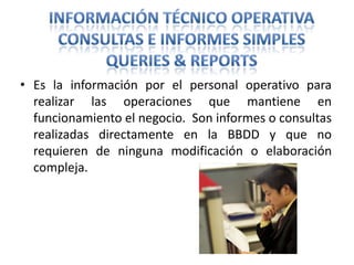 Información Técnico OperativaConsultas e informes simplesQueries & ReportsEs la información por el personal operativo para realizar las operaciones que mantiene en funcionamiento el negocio.  Son informes o consultas realizadas directamente en la BBDD y que no requieren de ninguna modificación o elaboración compleja.