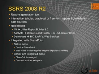 SSRS 2008 R2Reports generation tool. Interactive, tabular, graphical or free-form reports from different data sources.Role based IW  Utilize Report Builder 3.0Analysts  Utilize Report Builder 3.0/ SQL Server BIDSDevelopers  BIDS, API’s, Web ServicesIntegrated with SharePoint Native modeOutside SharePointWeb Parts to view reports (Report Explorer & Viewer)SharePoint Integrated modeSharePoint managed Connect to other web parts
