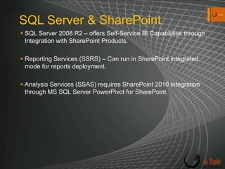 SQL Server & SharePointSQL Server 2008 R2 – offers Self-Service BI Capabilities through Integration with SharePoint Products. Reporting Services (SSRS) – Can run in SharePoint integrated mode for reports deployment.Analysis Services (SSAS) requires SharePoint 2010 integration through MS SQL Server PowerPivot for SharePoint. 