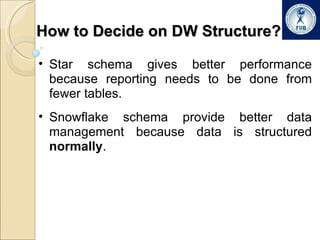 How to Decide on DW Structure? Star schema gives better performance because reporting needs to be done from fewer tables. Snowflake schema provide better data management because data is structured  normally . 