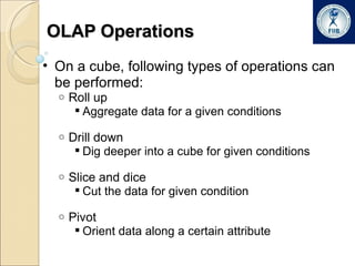 OLAP Operations On a cube, following types of operations can be performed: Roll up Aggregate data for a given conditions Drill down Dig deeper into a cube for given conditions Slice and dice Cut the data for given condition Pivot Orient data along a certain attribute 