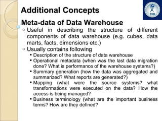Additional Concepts Meta-data of Data Warehouse Useful in describing the structure of different components of data warehouse (e.g. cubes, data marts, facts, dimensions etc.) Usually contains following Description of the structure of data warehouse Operational metadata (when was the last data migration done? What is performance of the warehouse systems?) Summary generation (how the data was aggregated and summarized? What reports are generated?) Mapping (what were the source systems? what transformations were executed on the data? How the access is being managed? Business terminology (what are the important business terms? How are they defined? 