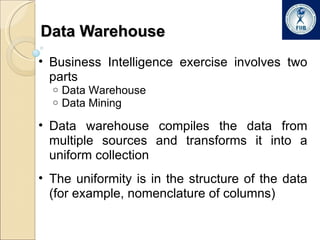 Data Warehouse Business Intelligence exercise involves two parts Data Warehouse Data Mining Data warehouse compiles the data from multiple sources and transforms it into a uniform collection The uniformity is in the structure of the data (for example, nomenclature of columns) 