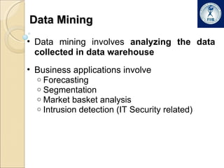 Data Mining Data mining involves  analyzing the data collected in data warehouse Business applications involve Forecasting Segmentation Market basket analysis Intrusion detection (IT Security related) 