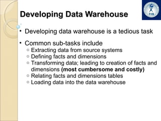 Developing Data Warehouse Developing data warehouse is a tedious task Common sub-tasks include Extracting data from source systems Defining facts and dimensions Transforming data; leading to creation of facts and dimensions  (most cumbersome and costly) Relating facts and dimensions tables Loading data into the data warehouse 